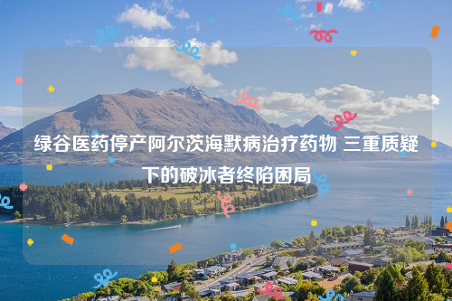 绿谷医药停产阿尔茨海默病治疗药物 三重质疑下的破冰者终陷困局