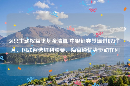 50只主动权益类基金清算 中银证券慧泽进取3个月、国联智选红利股票、海富通优势驱动在列