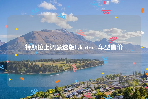 特斯拉上调最速版Cybertruck车型售价