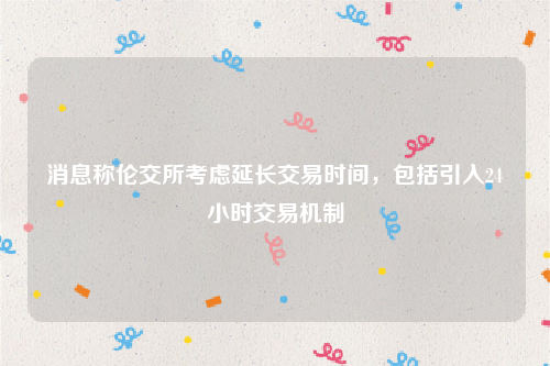 消息称伦交所考虑延长交易时间，包括引入24小时交易机制