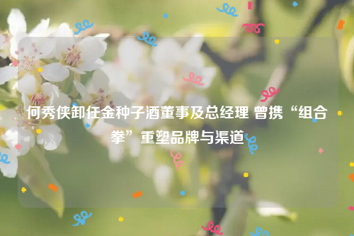 何秀侠卸任金种子酒董事及总经理 曾携“组合拳”重塑品牌与渠道