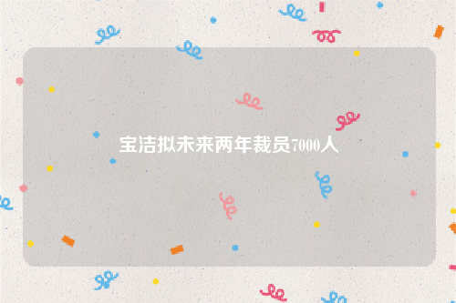 宝洁拟未来两年裁员7000人