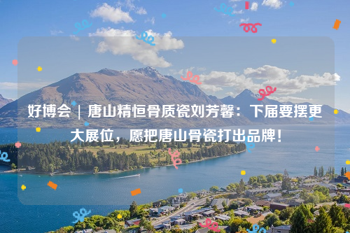 好博会 | 唐山精恒骨质瓷刘芳馨：下届要摆更大展位，愿把唐山骨瓷打出品牌！