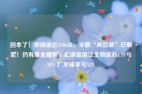 回本了！市场逼近3700点，半数“高位基”已解套！仍有基金腰斩：汇添富国证生物医药ETF亏59% 广发诚享亏53%