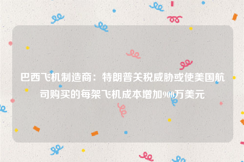 巴西飞机制造商：特朗普关税威胁或使美国航司购买的每架飞机成本增加900万美元