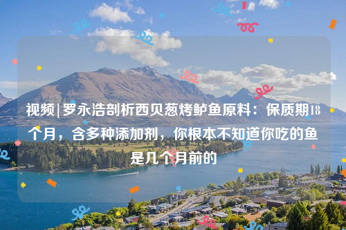 视频|罗永浩剖析西贝葱烤鲈鱼原料：保质期18个月，含多种添加剂，你根本不知道你吃的鱼是几个月前的