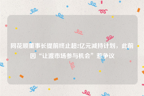 同花顺董事长提前终止超2亿元减持计划，此前因“让渡市场参与机会”惹争议