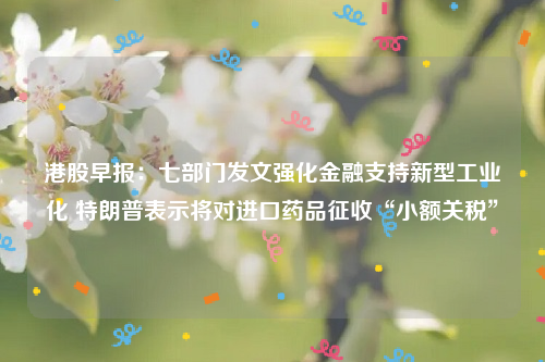 港股早报：七部门发文强化金融支持新型工业化 特朗普表示将对进口药品征收“小额关税”