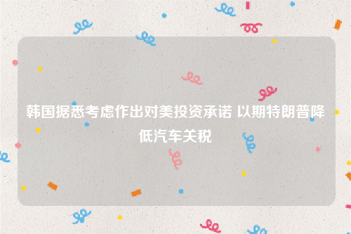 韩国据悉考虑作出对美投资承诺 以期特朗普降低汽车关税
