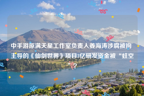 中手游原满天星工作室负责人姜海涛涉腐被拘 主导的《仙剑世界》项目3亿研发资金被“蛀空”？