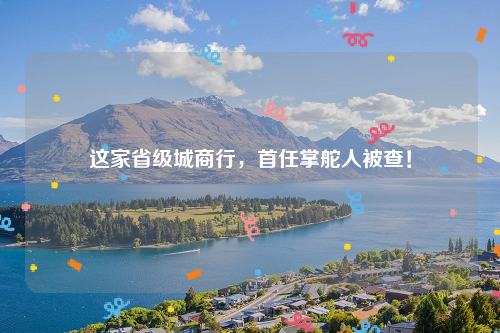 这家省级城商行，首任掌舵人被查！