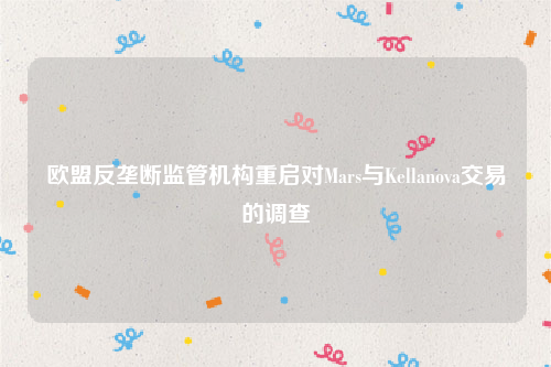 欧盟反垄断监管机构重启对Mars与Kellanova交易的调查