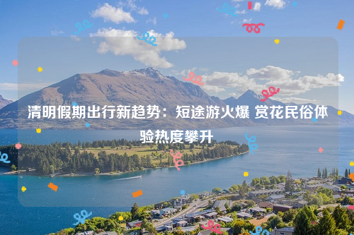清明假期出行新趋势：短途游火爆 赏花民俗体验热度攀升