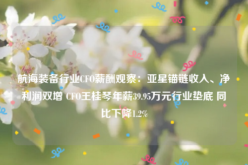 航海装备行业CFO薪酬观察：亚星锚链收入、净利润双增 CFO王桂琴年薪39.95万元行业垫底 同比下降1.2%