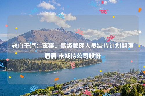 老白干酒：董事、高级管理人员减持计划期限届满 未减持公司股份
