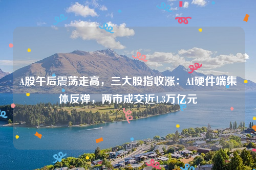 A股午后震荡走高，三大股指收涨：AI硬件端集体反弹，两市成交近1.3万亿元