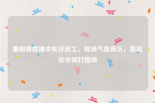 董明珠直播中批评员工，现场气氛低沉，嘉宾在中间打圆场