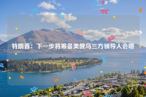 特朗普：下一步将筹备美俄乌三方领导人会晤