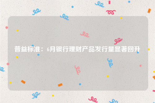 普益标准：6月银行理财产品发行量显著回升