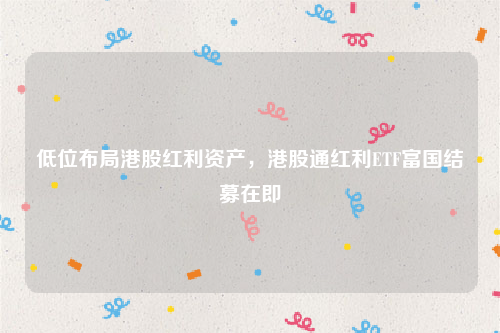 低位布局港股红利资产，港股通红利ETF富国结募在即