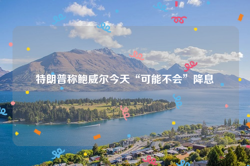 特朗普称鲍威尔今天“可能不会”降息