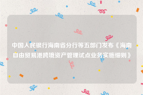 中国人民银行海南省分行等五部门发布《海南自由贸易港跨境资产管理试点业务实施细则》