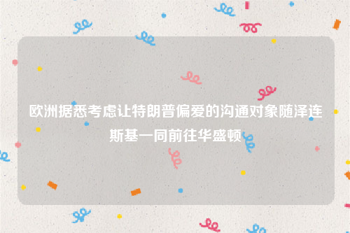 欧洲据悉考虑让特朗普偏爱的沟通对象随泽连斯基一同前往华盛顿
