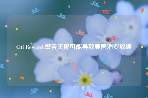 Citi Research警告关税可能导致美国消费放缓