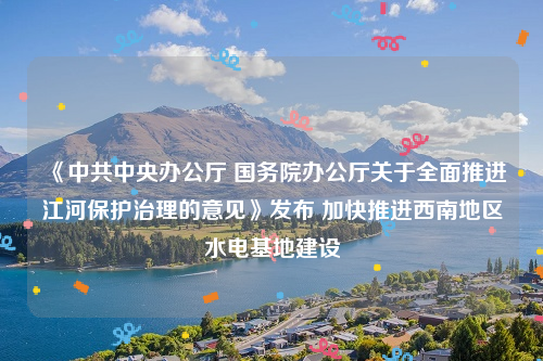 《中共中央办公厅 国务院办公厅关于全面推进江河保护治理的意见》发布 加快推进西南地区水电基地建设