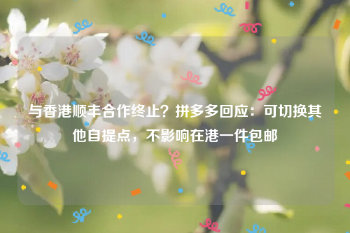 与香港顺丰合作终止？拼多多回应：可切换其他自提点，不影响在港一件包邮