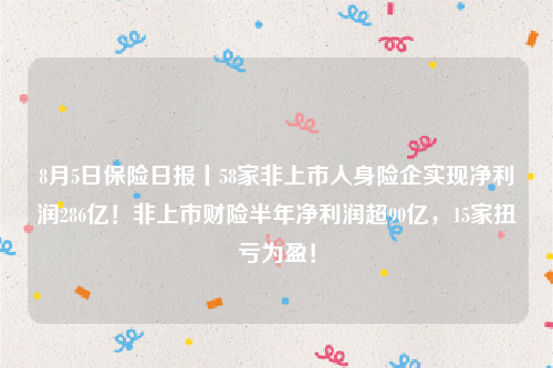 8月5日保险日报丨58家非上市人身险企实现净利润286亿！非上市财险半年净利润超90亿，15家扭亏为盈！