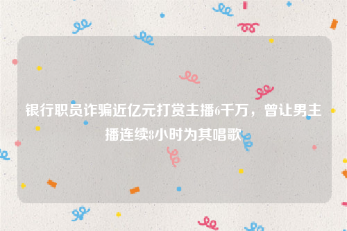 银行职员诈骗近亿元打赏主播6千万，曾让男主播连续8小时为其唱歌