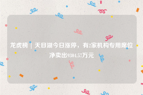龙虎榜 | 天目湖今日涨停，有2家机构专用席位净卖出9304.57万元