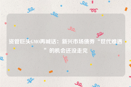 资管巨头GMO再喊话：新兴市场债券“世代难遇”的机会还没走完