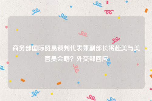 商务部国际贸易谈判代表兼副部长将赴美与美官员会晤？外交部回应