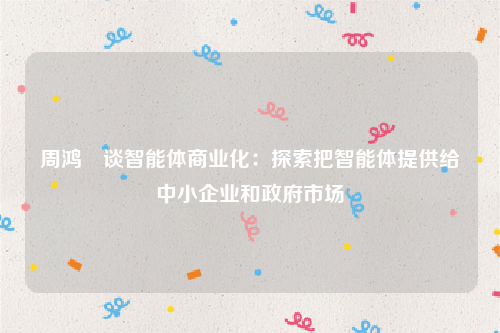 周鸿祎谈智能体商业化：探索把智能体提供给中小企业和政府市场