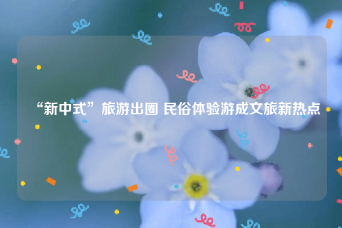 “新中式”旅游出圈 民俗体验游成文旅新热点