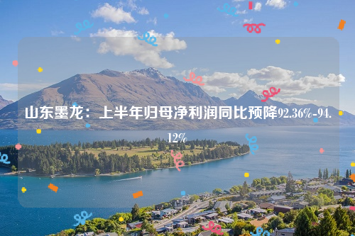 山东墨龙：上半年归母净利润同比预降92.36%-94.12%