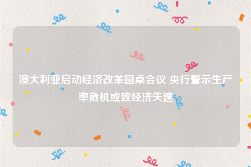 澳大利亚启动经济改革圆桌会议 央行警示生产率危机或致经济失速