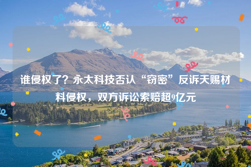 谁侵权了？永太科技否认“窃密”反诉天赐材料侵权，双方诉讼索赔超9亿元
