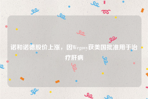 诺和诺德股价上涨，因Wegovy获美国批准用于治疗肝病