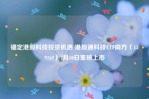 锚定港股科技投资机遇 港股通科技ETF南方（159269）7月10日重磅上市