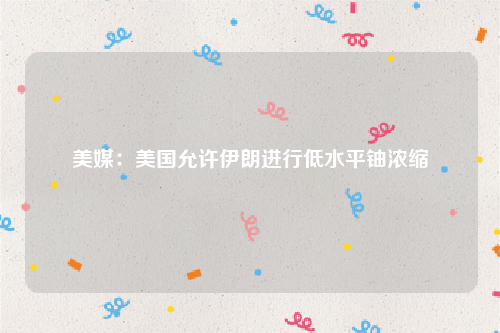 美媒：美国允许伊朗进行低水平铀浓缩