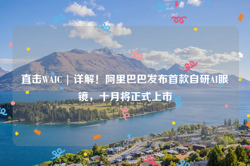 直击WAIC | 详解！阿里巴巴发布首款自研AI眼镜，十月将正式上市