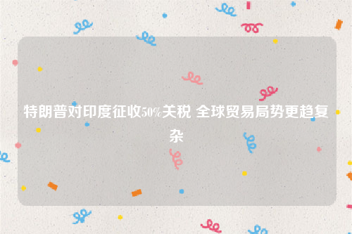 特朗普对印度征收50%关税 全球贸易局势更趋复杂