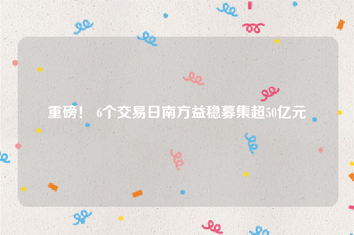 重磅！ 6个交易日南方益稳募集超50亿元