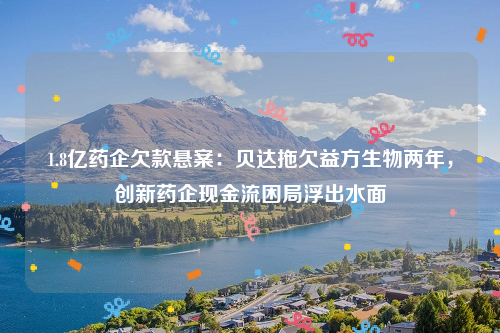 1.8亿药企欠款悬案：贝达拖欠益方生物两年，创新药企现金流困局浮出水面