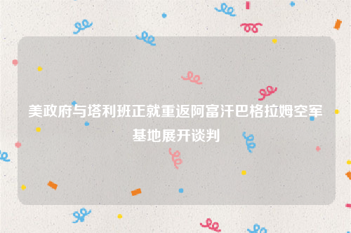 美政府与塔利班正就重返阿富汗巴格拉姆空军基地展开谈判