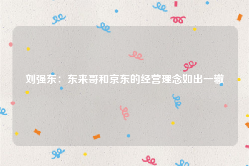 刘强东：东来哥和京东的经营理念如出一辙