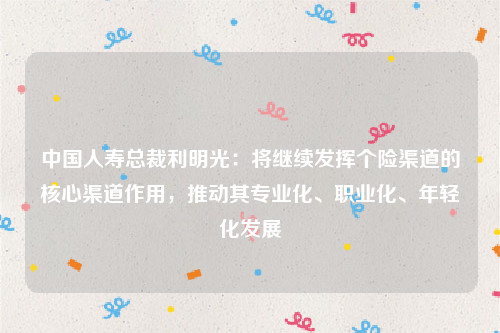 中国人寿总裁利明光：将继续发挥个险渠道的核心渠道作用，推动其专业化、职业化、年轻化发展